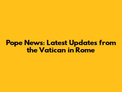 Pope News: Latest Updates from the Vatican in Rome