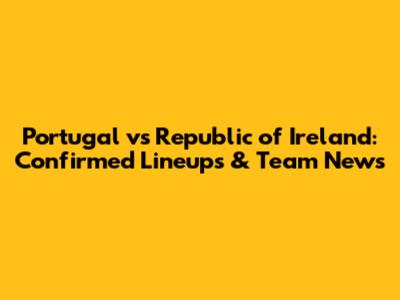 Portugal vs Republic of Ireland: Confirmed Lineups & Team News