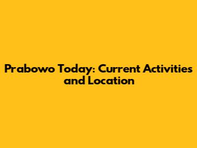 Prabowo Today: Current Activities and Location