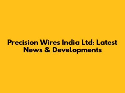 Precision Wires India Ltd: Latest News & Developments