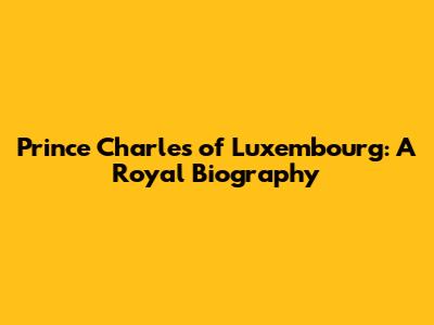 Prince Charles of Luxembourg: A Royal Biography