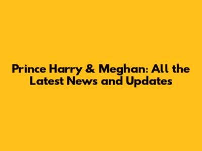 Prince Harry & Meghan: All the Latest News and Updates