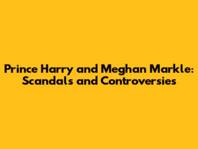 Prince Harry and Meghan Markle: Scandals and Controversies