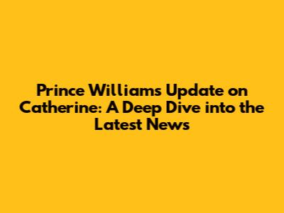 Prince William's Update on Catherine: A Deep Dive into the Latest News