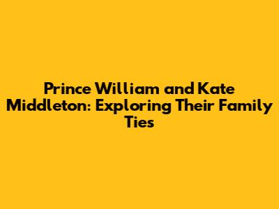 Prince William and Kate Middleton: Exploring Their Family Ties