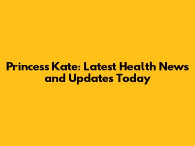 Princess Kate: Latest Health News and Updates Today