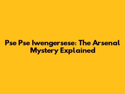 Pse Pse Iwengersese: The Arsenal Mystery Explained
