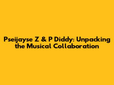 Pseijayse Z & P Diddy: Unpacking the Musical Collaboration