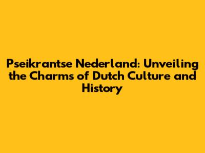 Pseikrantse Nederland: Unveiling the Charms of Dutch Culture and History