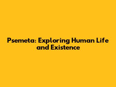 Psemeta: Exploring Human Life and Existence