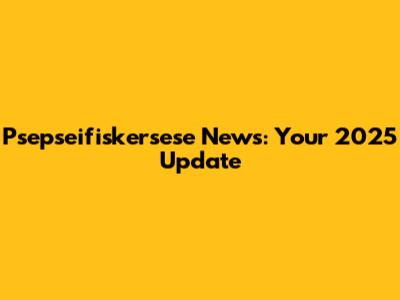 Psepseifiskersese News: Your 2025 Update