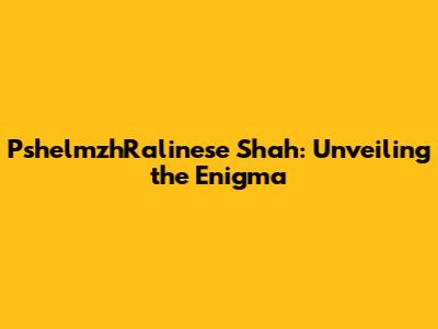 PshelmzhRalinese Shah: Unveiling the Enigma