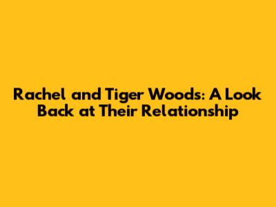 Rachel and Tiger Woods: A Look Back at Their Relationship
