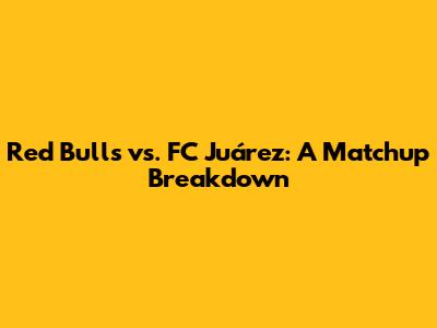 Red Bulls vs. FC Juárez: A Matchup Breakdown