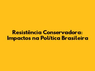 Resistência Conservadora: Impactos na Política Brasileira