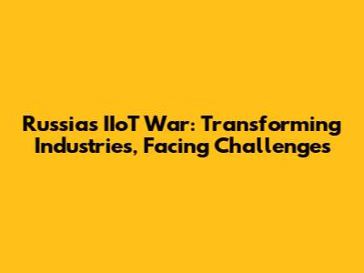 Russia's IIoT War: Transforming Industries, Facing Challenges
