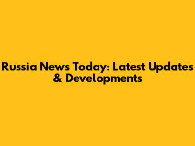 Russia News Today: Latest Updates & Developments