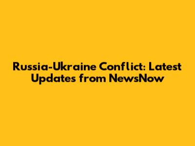 Russia-Ukraine Conflict: Latest Updates from NewsNow