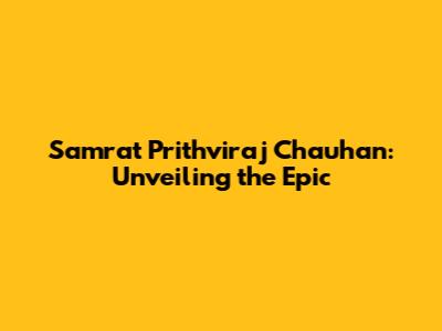 Samrat Prithviraj Chauhan: Unveiling the Epic