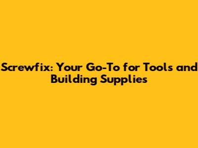 Screwfix: Your Go-To for Tools and Building Supplies