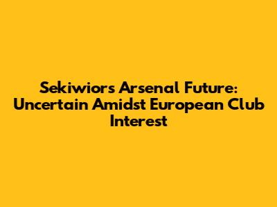 Sekiwior's Arsenal Future: Uncertain Amidst European Club Interest