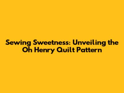 Sewing Sweetness: Unveiling the Oh Henry Quilt Pattern