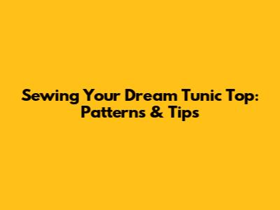 Sewing Your Dream Tunic Top: Patterns & Tips
