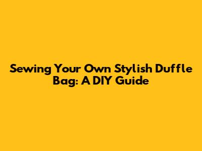 Sewing Your Own Stylish Duffle Bag: A DIY Guide