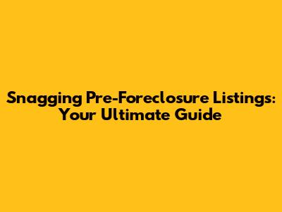 Snagging Pre-Foreclosure Listings: Your Ultimate Guide