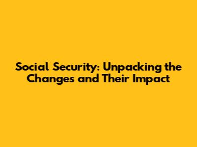 Social Security: Unpacking the Changes and Their Impact