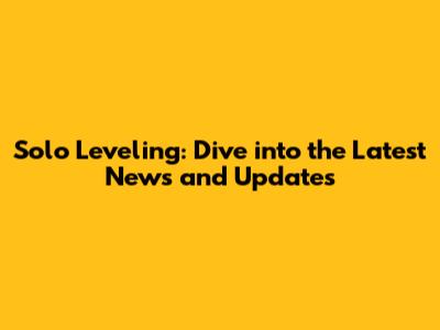 Solo Leveling: Dive into the Latest News and Updates