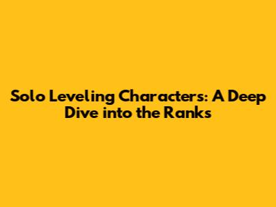 Solo Leveling Characters: A Deep Dive into the Ranks