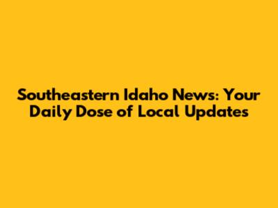 Southeastern Idaho News: Your Daily Dose of Local Updates