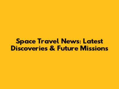 Space Travel News: Latest Discoveries & Future Missions