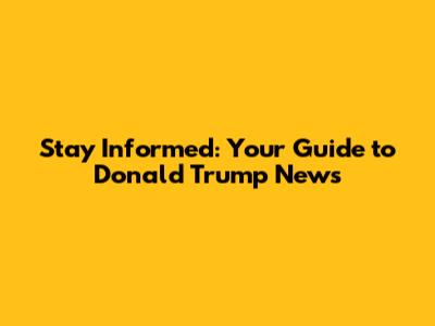 Stay Informed: Your Guide to Donald Trump News