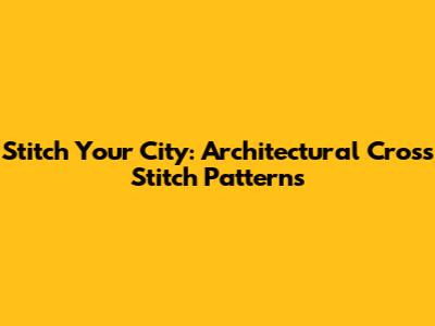 Stitch Your City: Architectural Cross Stitch Patterns