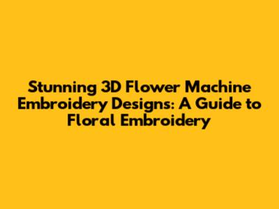 Stunning 3D Flower Machine Embroidery Designs: A Guide to Floral Embroidery