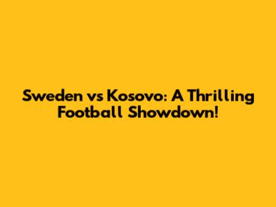 Sweden vs Kosovo: A Thrilling Football Showdown!
