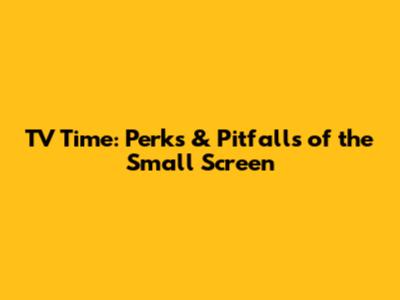TV Time: Perks & Pitfalls of the Small Screen