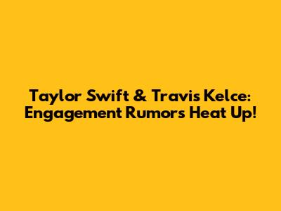 Taylor Swift & Travis Kelce: Engagement Rumors Heat Up!