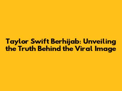 Taylor Swift Berhijab: Unveiling the Truth Behind the Viral Image