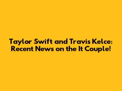 Taylor Swift and Travis Kelce: Recent News on the It Couple!