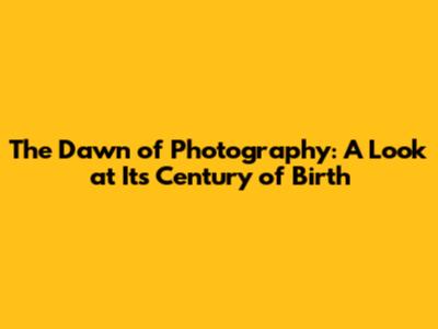 The Dawn of Photography: A Look at Its Century of Birth