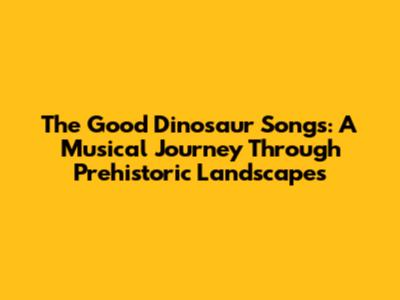 The Good Dinosaur Songs: A Musical Journey Through Prehistoric Landscapes