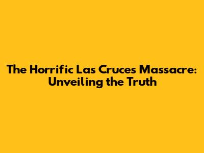 The Horrific Las Cruces Massacre: Unveiling the Truth
