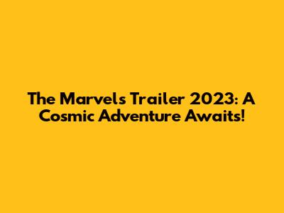 The Marvels Trailer 2023: A Cosmic Adventure Awaits!