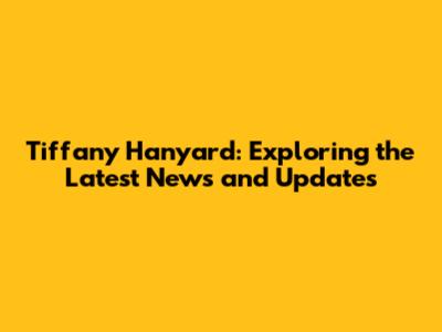 Tiffany Hanyard: Exploring the Latest News and Updates