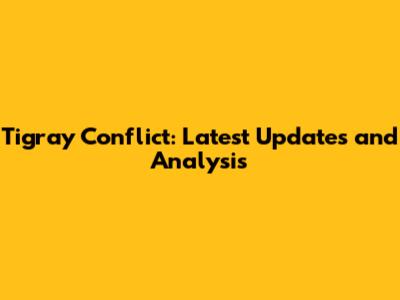 Tigray Conflict: Latest Updates and Analysis