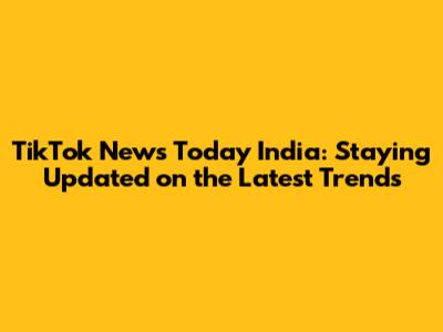 TikTok News Today India: Staying Updated on the Latest Trends