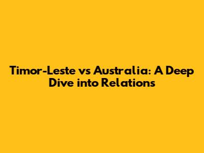 Timor-Leste vs Australia: A Deep Dive into Relations